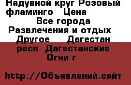 Надувной круг Розовый фламинго › Цена ­ 1 500 - Все города Развлечения и отдых » Другое   . Дагестан респ.,Дагестанские Огни г.